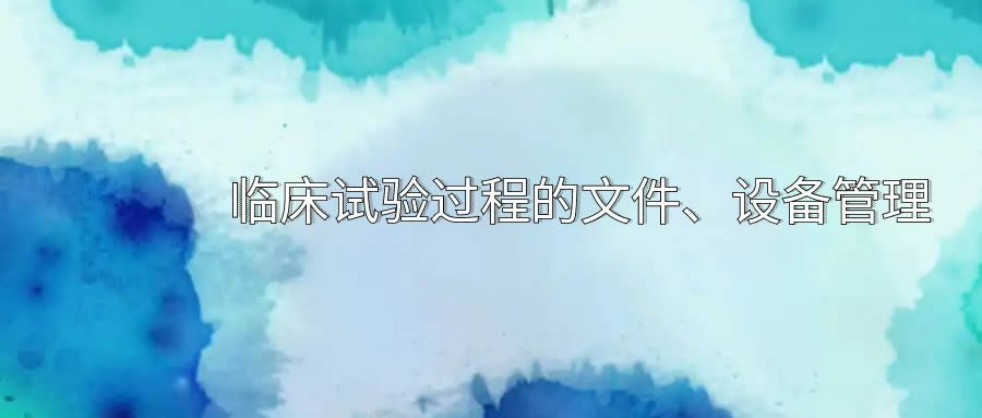 臨床試驗(yàn)過(guò)程的文件、設(shè)備管理